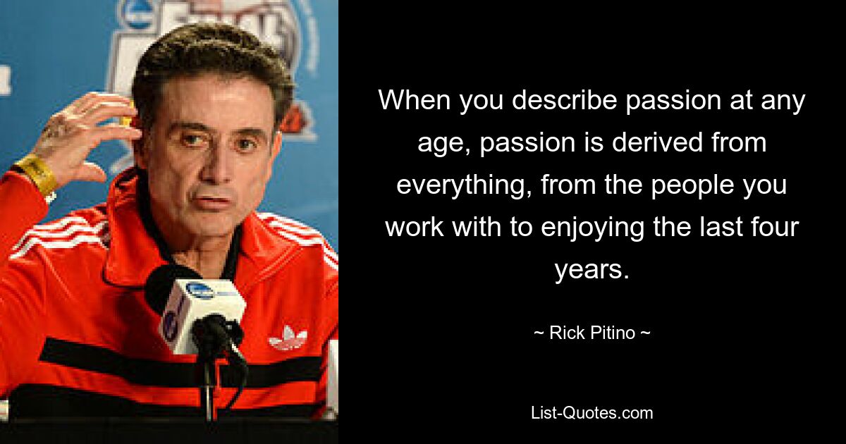 When you describe passion at any age, passion is derived from everything, from the people you work with to enjoying the last four years. — © Rick Pitino