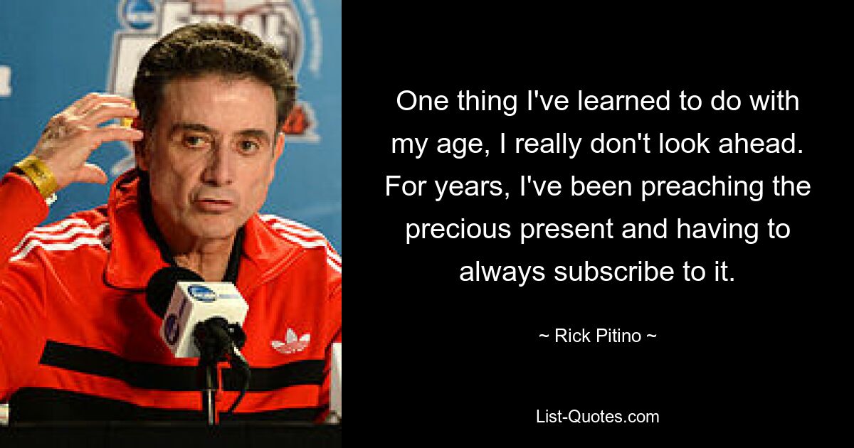 One thing I've learned to do with my age, I really don't look ahead. For years, I've been preaching the precious present and having to always subscribe to it. — © Rick Pitino