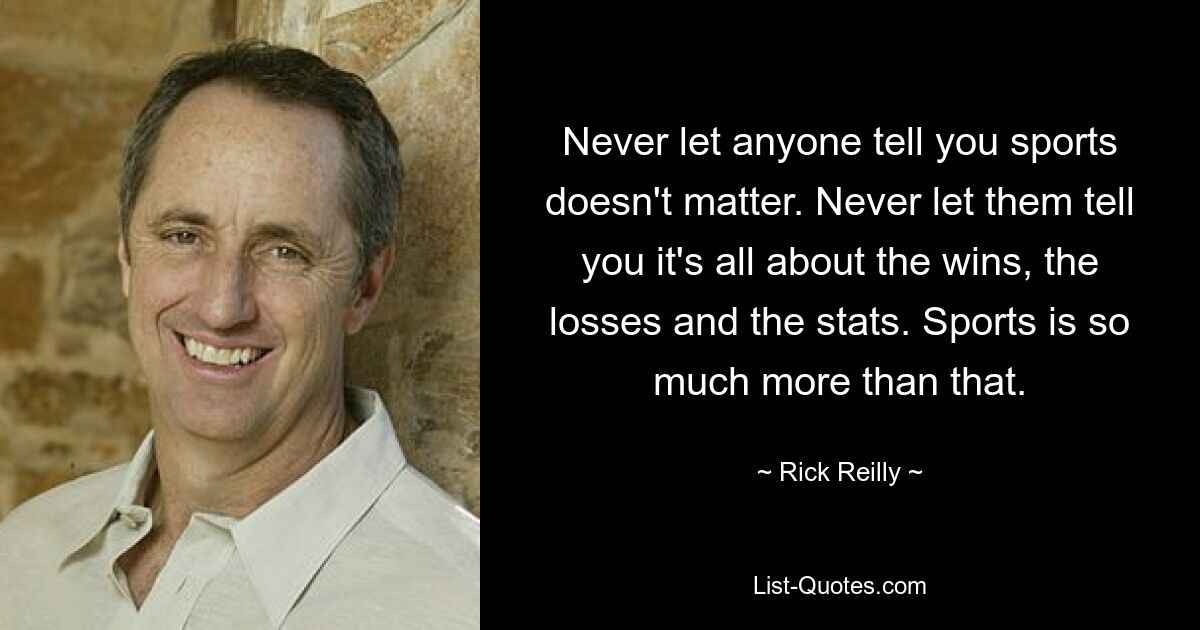 Never let anyone tell you sports doesn't matter. Never let them tell you it's all about the wins, the losses and the stats. Sports is so much more than that. — © Rick Reilly