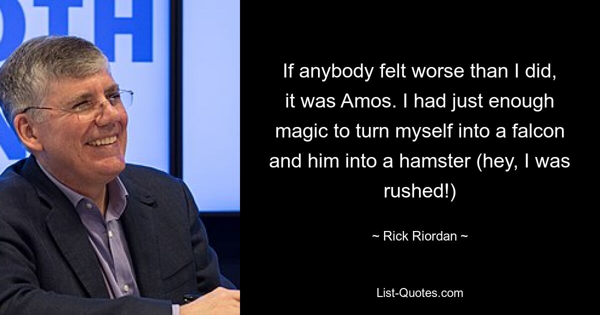 If anybody felt worse than I did, it was Amos. I had just enough magic to turn myself into a falcon and him into a hamster (hey, I was rushed!) — © Rick Riordan