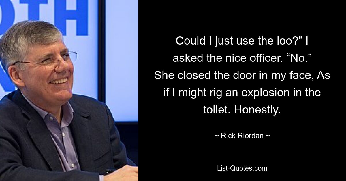 Could I just use the loo?” I asked the nice officer. “No.” She closed the door in my face, As if I might rig an explosion in the toilet. Honestly. — © Rick Riordan