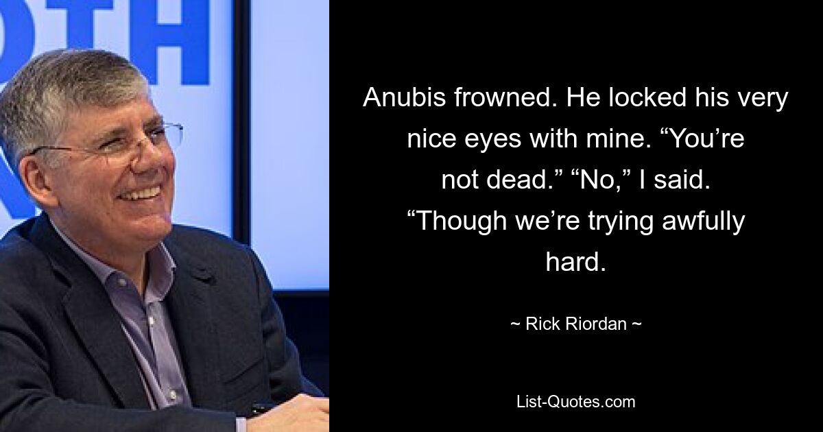 Anubis frowned. He locked his very nice eyes with mine. “You’re not dead.” “No,” I said. “Though we’re trying awfully hard. — © Rick Riordan