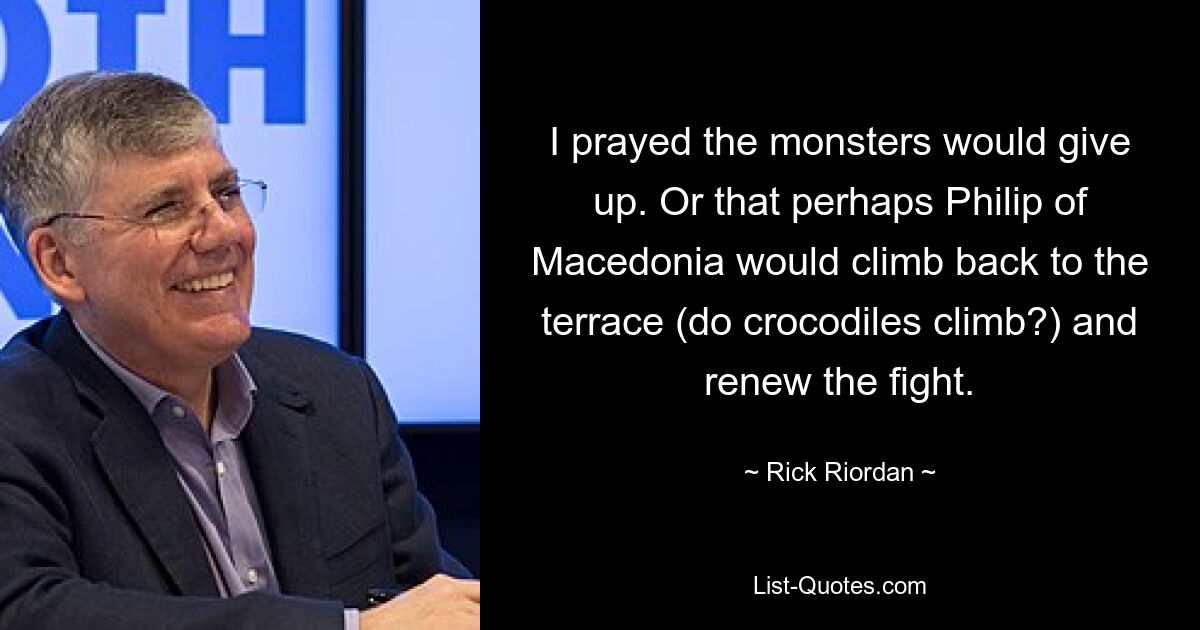 I prayed the monsters would give up. Or that perhaps Philip of Macedonia would climb back to the terrace (do crocodiles climb?) and renew the fight. — © Rick Riordan