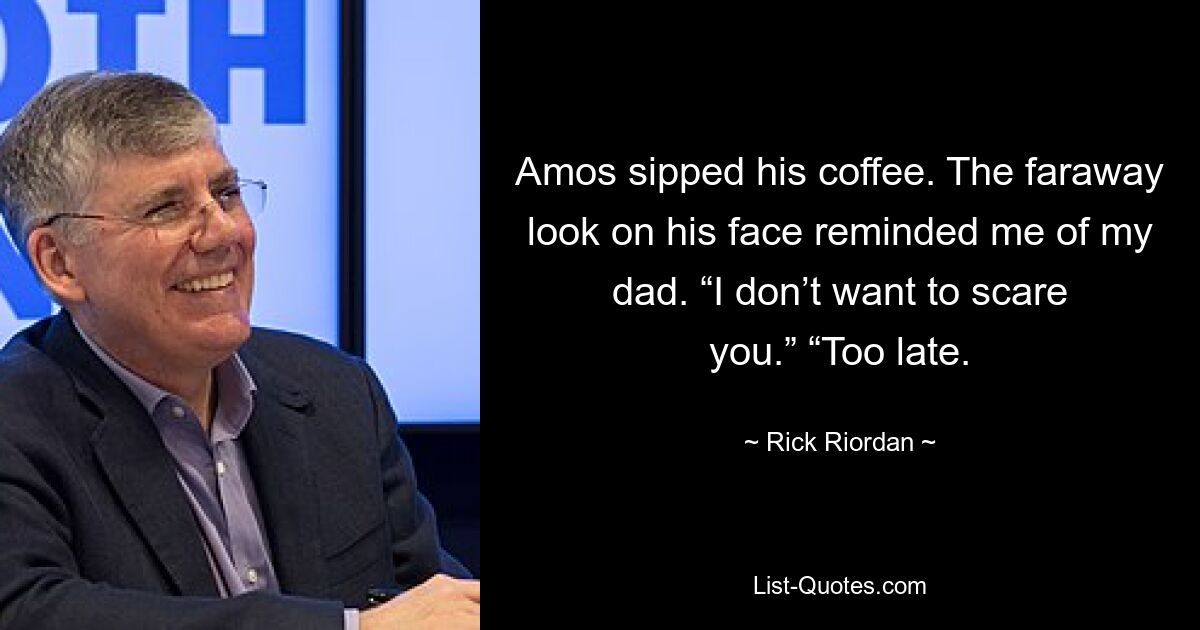 Amos sipped his coffee. The faraway look on his face reminded me of my dad. “I don’t want to scare you.” “Too late. — © Rick Riordan