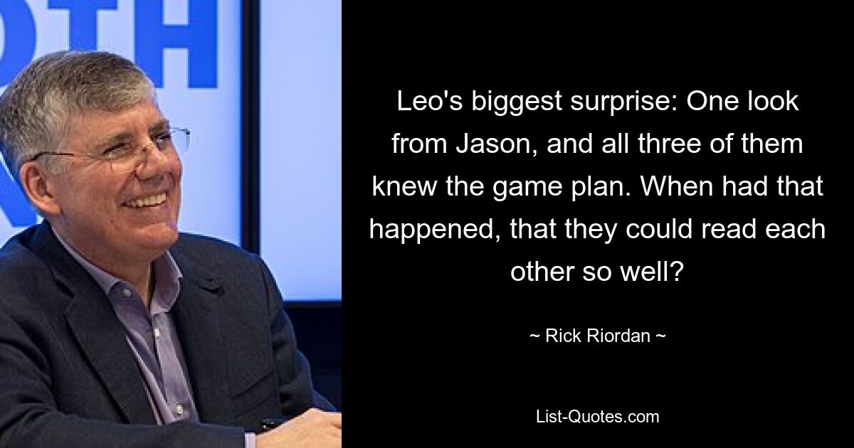 Leo's biggest surprise: One look from Jason, and all three of them knew the game plan. When had that happened, that they could read each other so well? — © Rick Riordan