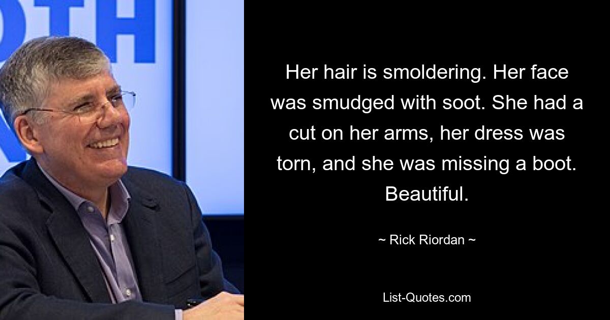 Her hair is smoldering. Her face was smudged with soot. She had a cut on her arms, her dress was torn, and she was missing a boot. Beautiful. — © Rick Riordan