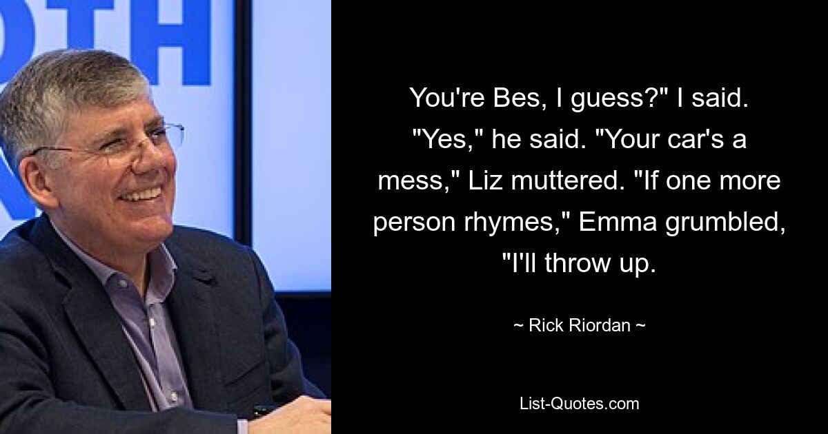 You're Bes, I guess?" I said. "Yes," he said. "Your car's a mess," Liz muttered. "If one more person rhymes," Emma grumbled, "I'll throw up. — © Rick Riordan