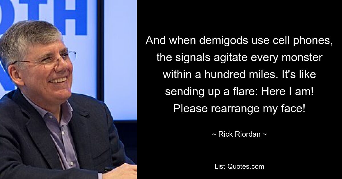 And when demigods use cell phones, the signals agitate every monster within a hundred miles. It's like sending up a flare: Here I am! Please rearrange my face! — © Rick Riordan