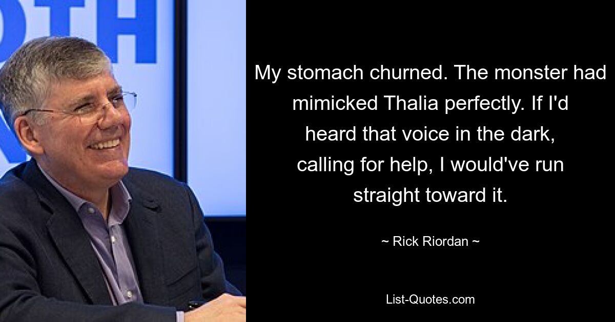 My stomach churned. The monster had mimicked Thalia perfectly. If I'd heard that voice in the dark, calling for help, I would've run straight toward it. — © Rick Riordan