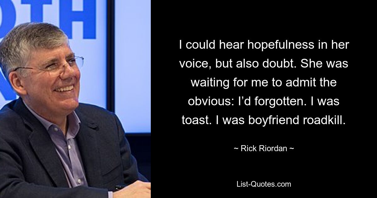 I could hear hopefulness in her voice, but also doubt. She was waiting for me to admit the obvious: I’d forgotten. I was toast. I was boyfriend roadkill. — © Rick Riordan