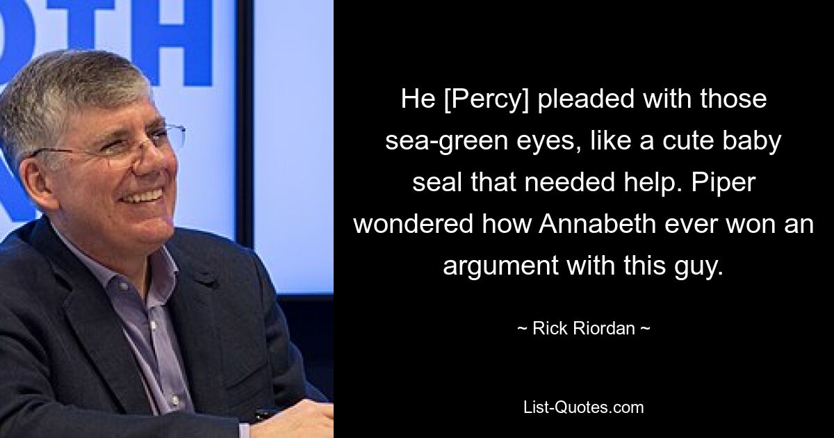 He [Percy] pleaded with those sea-green eyes, like a cute baby seal that needed help. Piper wondered how Annabeth ever won an argument with this guy. — © Rick Riordan