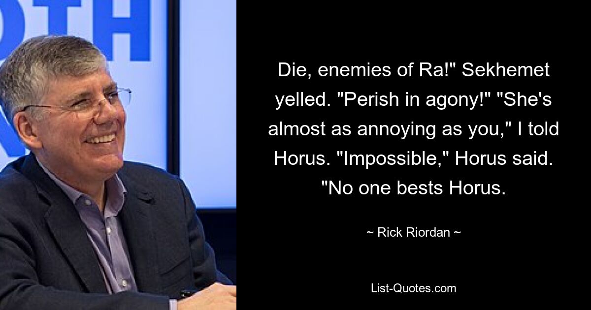 Die, enemies of Ra!" Sekhemet yelled. "Perish in agony!" "She's almost as annoying as you," I told Horus. "Impossible," Horus said. "No one bests Horus. — © Rick Riordan