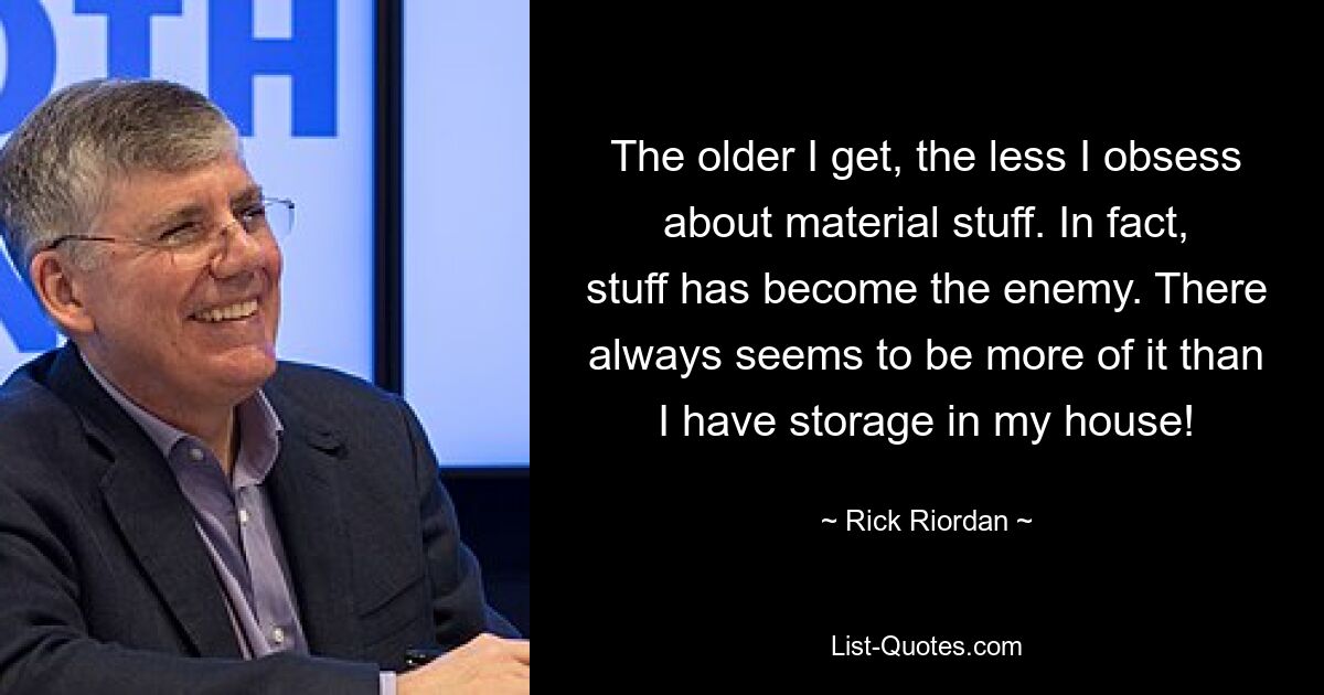 The older I get, the less I obsess about material stuff. In fact, stuff has become the enemy. There always seems to be more of it than I have storage in my house! — © Rick Riordan