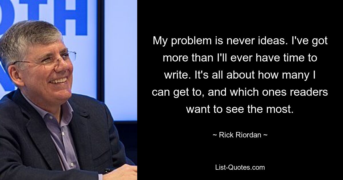 My problem is never ideas. I've got more than I'll ever have time to write. It's all about how many I can get to, and which ones readers want to see the most. — © Rick Riordan