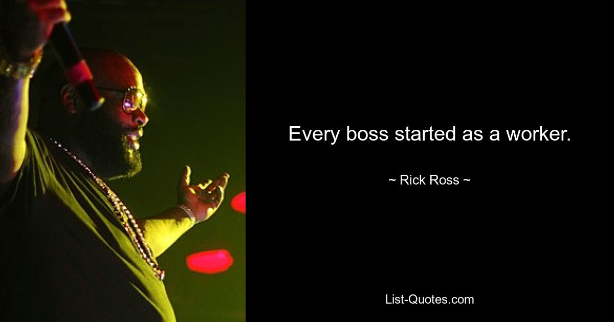 Every boss started as a worker. — © Rick Ross