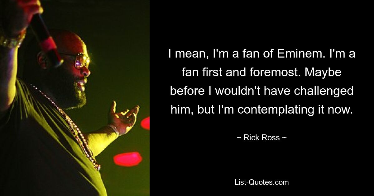 I mean, I'm a fan of Eminem. I'm a fan first and foremost. Maybe before I wouldn't have challenged him, but I'm contemplating it now. — © Rick Ross