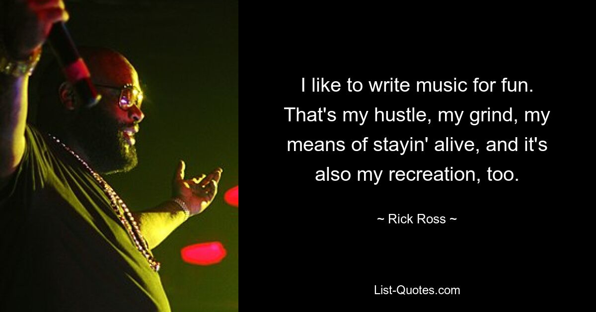 I like to write music for fun. That's my hustle, my grind, my means of stayin' alive, and it's also my recreation, too. — © Rick Ross