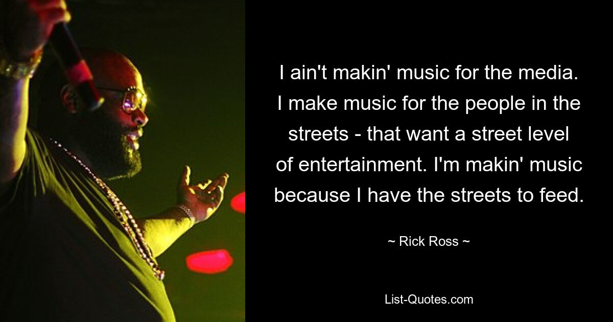 I ain't makin' music for the media. I make music for the people in the streets - that want a street level of entertainment. I'm makin' music because I have the streets to feed. — © Rick Ross