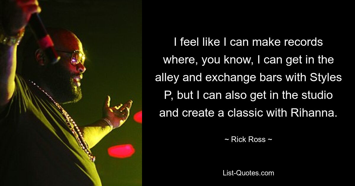 I feel like I can make records where, you know, I can get in the alley and exchange bars with Styles P, but I can also get in the studio and create a classic with Rihanna. — © Rick Ross