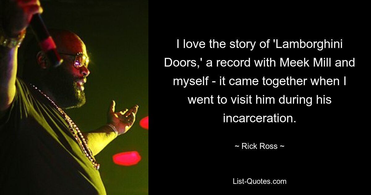 I love the story of 'Lamborghini Doors,' a record with Meek Mill and myself - it came together when I went to visit him during his incarceration. — © Rick Ross