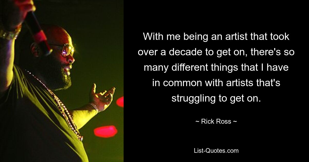 With me being an artist that took over a decade to get on, there's so many different things that I have in common with artists that's struggling to get on. — © Rick Ross