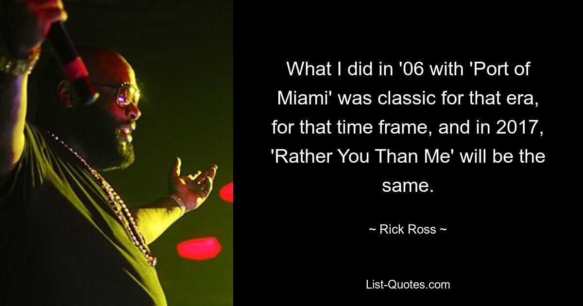 What I did in '06 with 'Port of Miami' was classic for that era, for that time frame, and in 2017, 'Rather You Than Me' will be the same. — © Rick Ross