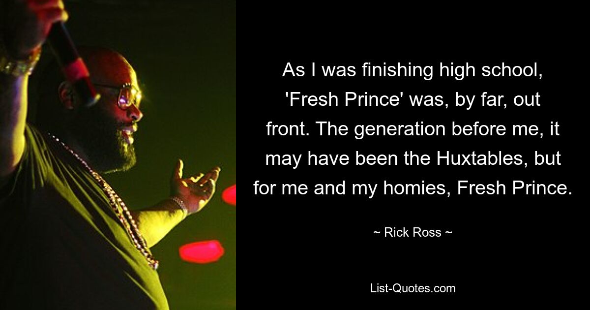 As I was finishing high school, 'Fresh Prince' was, by far, out front. The generation before me, it may have been the Huxtables, but for me and my homies, Fresh Prince. — © Rick Ross