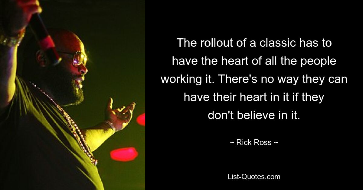 The rollout of a classic has to have the heart of all the people working it. There's no way they can have their heart in it if they don't believe in it. — © Rick Ross