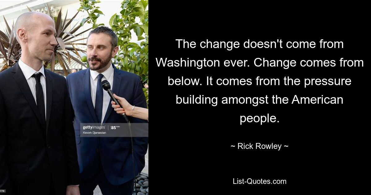 The change doesn't come from Washington ever. Change comes from below. It comes from the pressure building amongst the American people. — © Rick Rowley