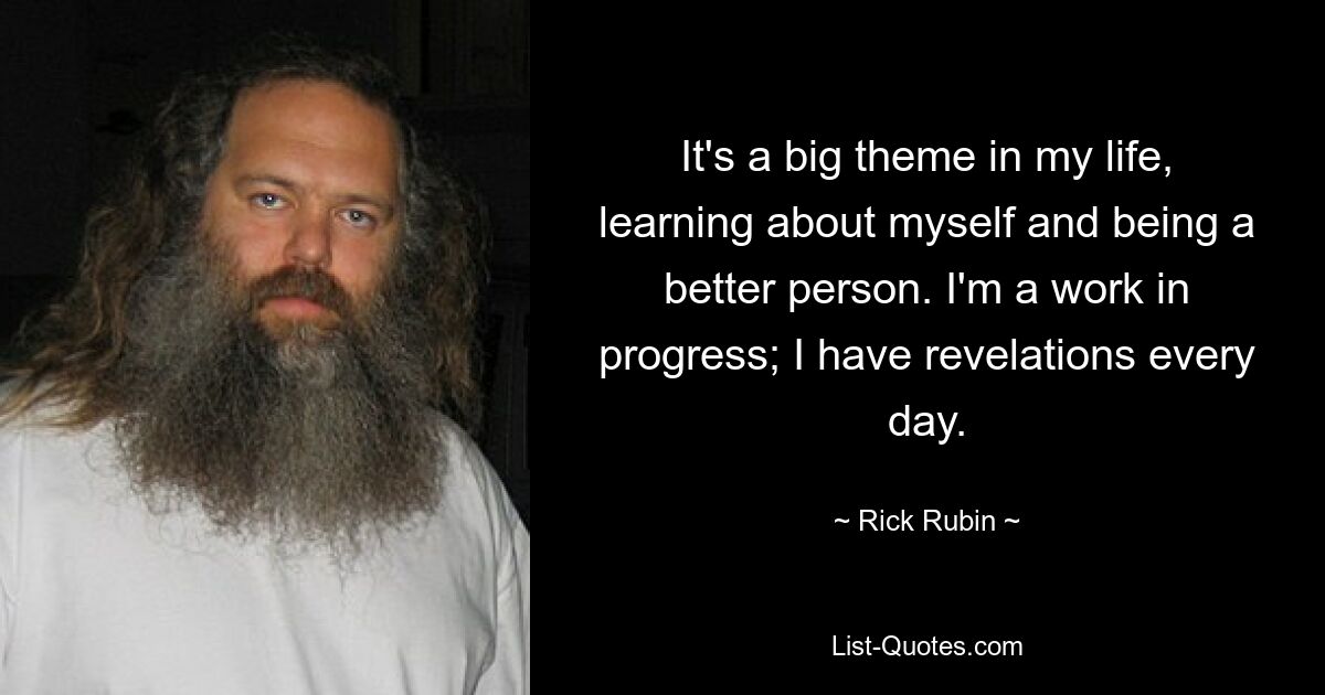 It's a big theme in my life, learning about myself and being a better person. I'm a work in progress; I have revelations every day. — © Rick Rubin