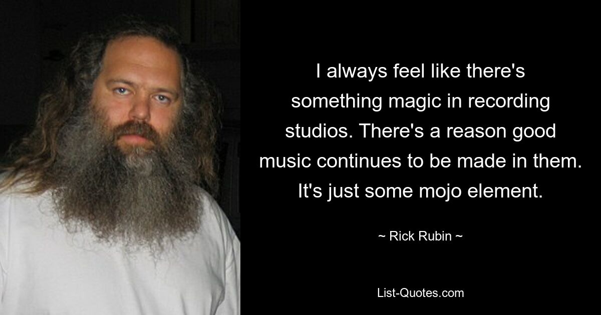 I always feel like there's something magic in recording studios. There's a reason good music continues to be made in them. It's just some mojo element. — © Rick Rubin