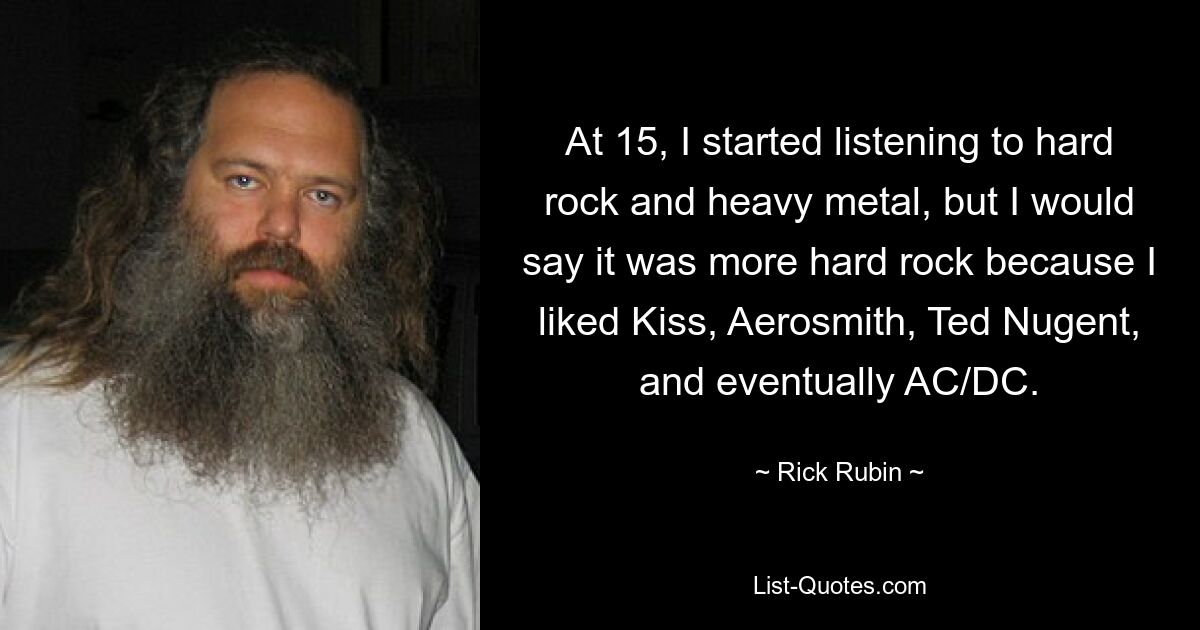 At 15, I started listening to hard rock and heavy metal, but I would say it was more hard rock because I liked Kiss, Aerosmith, Ted Nugent, and eventually AC/DC. — © Rick Rubin