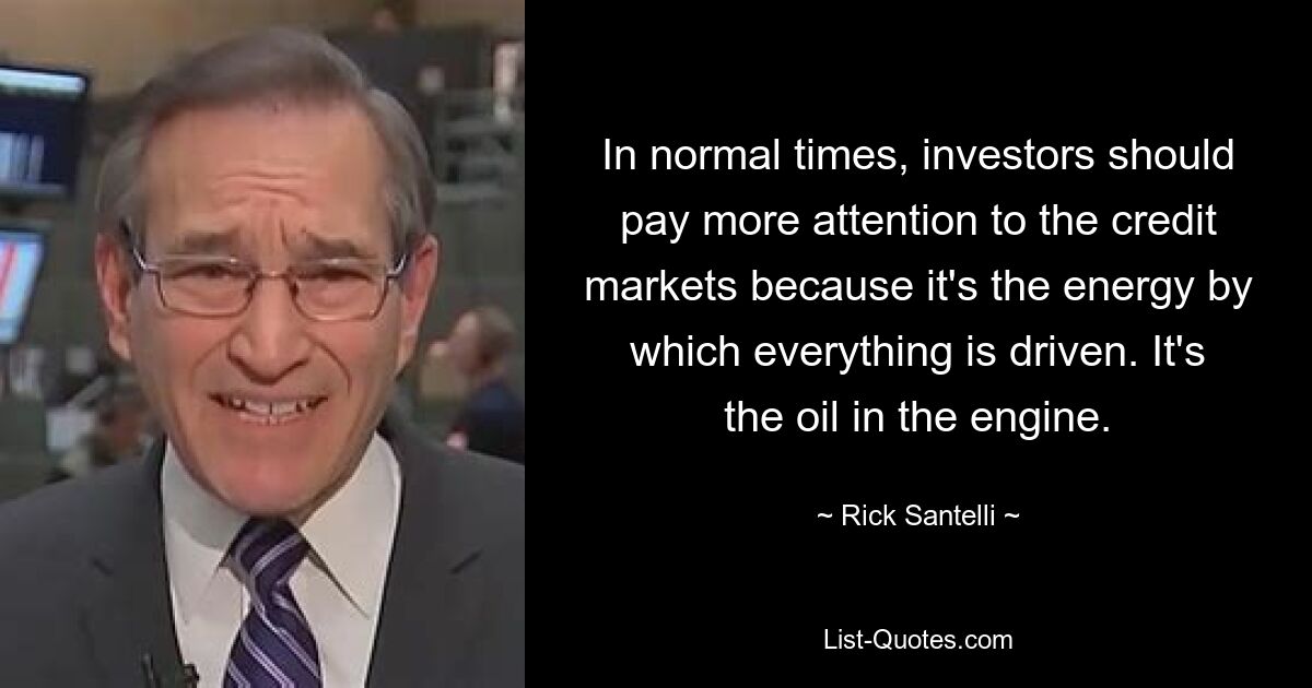 In normal times, investors should pay more attention to the credit markets because it's the energy by which everything is driven. It's the oil in the engine. — © Rick Santelli