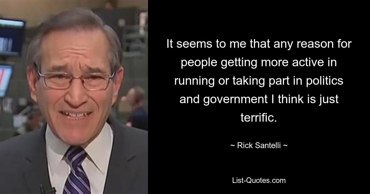 It seems to me that any reason for people getting more active in running or taking part in politics and government I think is just terrific. — © Rick Santelli