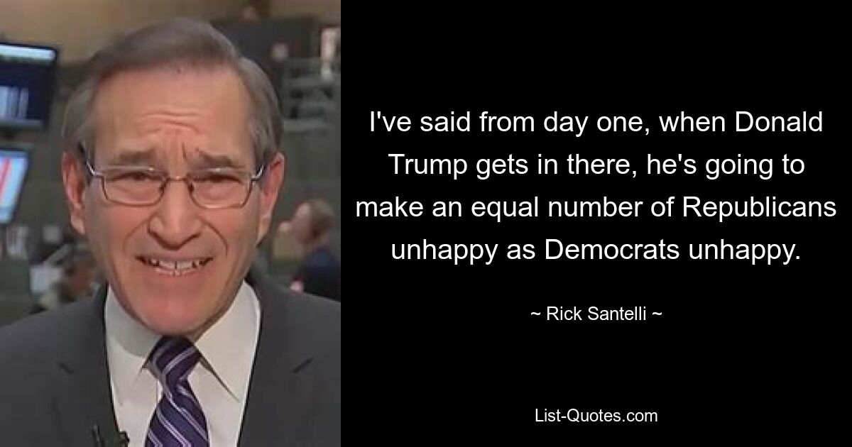 I've said from day one, when Donald Trump gets in there, he's going to make an equal number of Republicans unhappy as Democrats unhappy. — © Rick Santelli