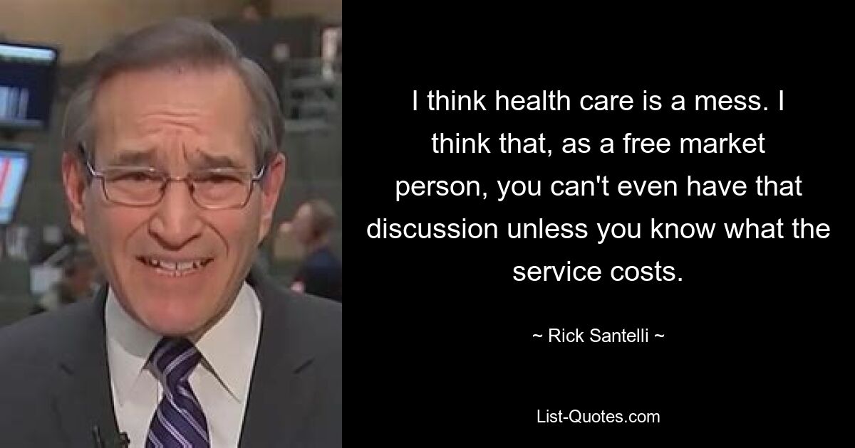 I think health care is a mess. I think that, as a free market person, you can't even have that discussion unless you know what the service costs. — © Rick Santelli