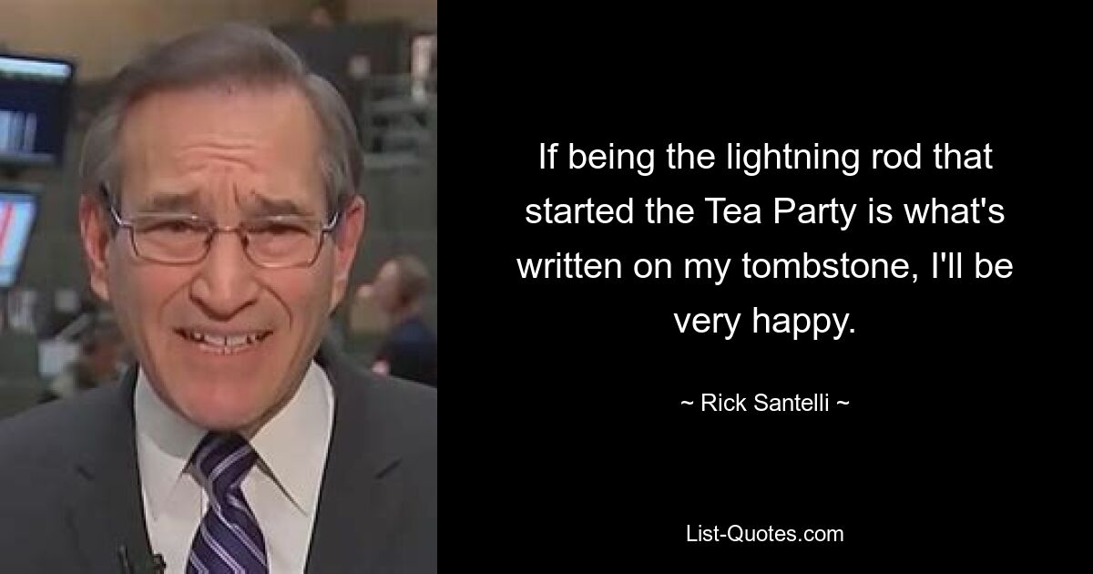 If being the lightning rod that started the Tea Party is what's written on my tombstone, I'll be very happy. — © Rick Santelli