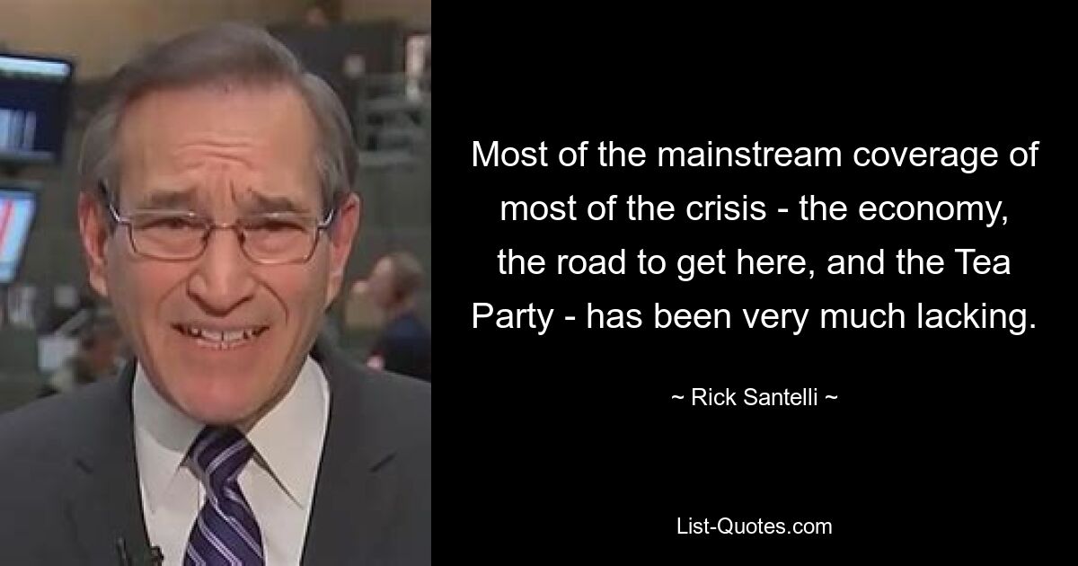 Most of the mainstream coverage of most of the crisis - the economy, the road to get here, and the Tea Party - has been very much lacking. — © Rick Santelli