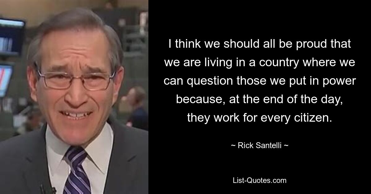 I think we should all be proud that we are living in a country where we can question those we put in power because, at the end of the day, they work for every citizen. — © Rick Santelli