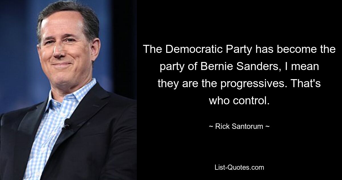 The Democratic Party has become the party of Bernie Sanders, I mean they are the progressives. That's who control. — © Rick Santorum