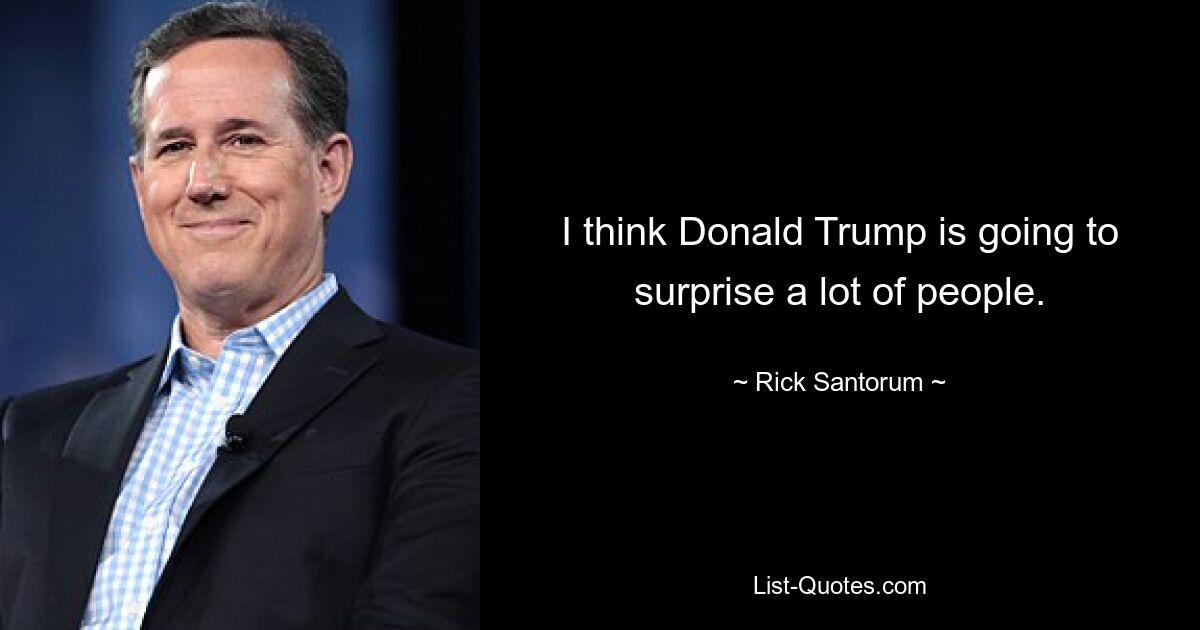 I think Donald Trump is going to surprise a lot of people. — © Rick Santorum