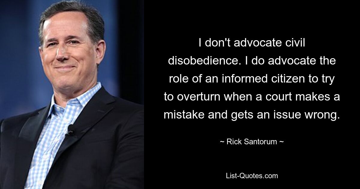 I don't advocate civil disobedience. I do advocate the role of an informed citizen to try to overturn when a court makes a mistake and gets an issue wrong. — © Rick Santorum