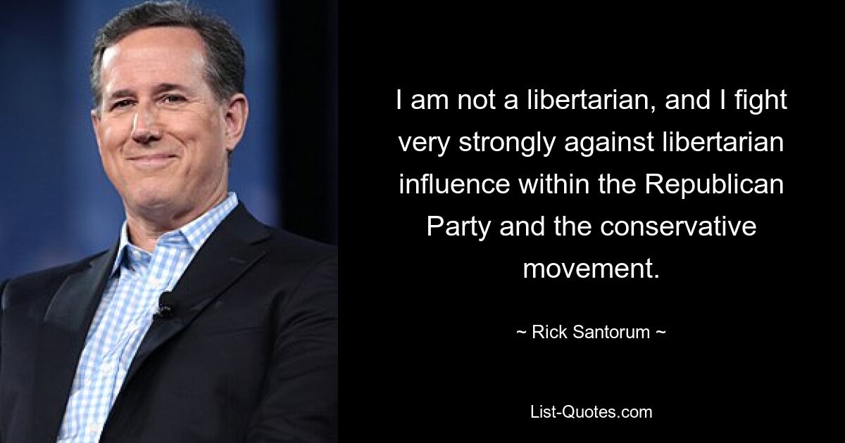 I am not a libertarian, and I fight very strongly against libertarian influence within the Republican Party and the conservative movement. — © Rick Santorum