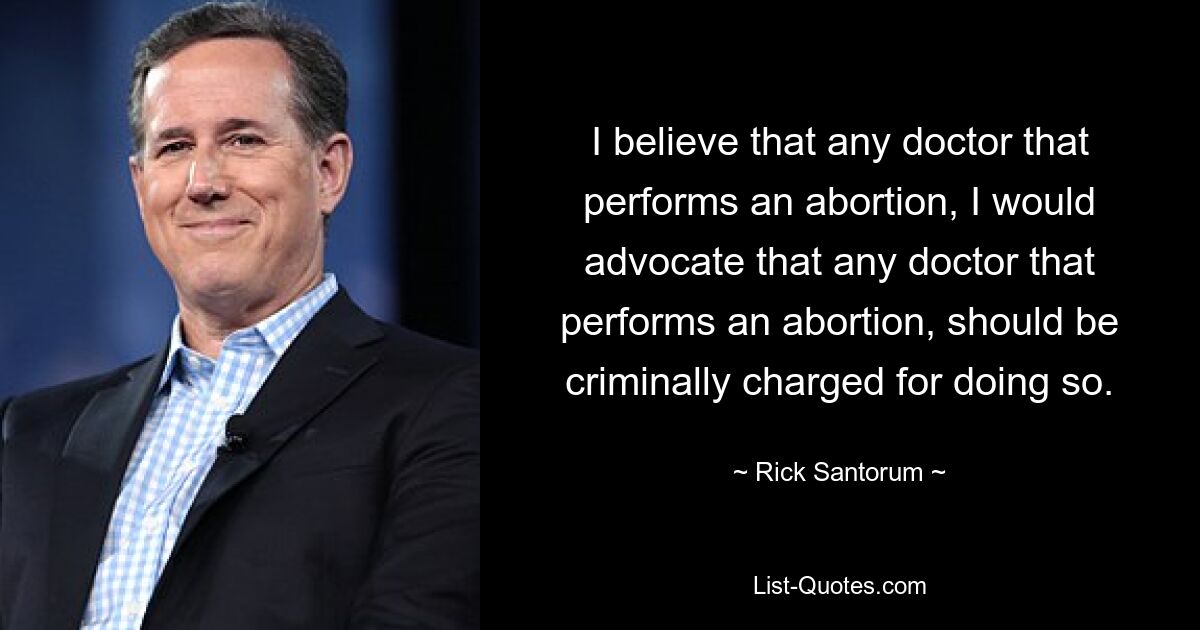 I believe that any doctor that performs an abortion, I would advocate that any doctor that performs an abortion, should be criminally charged for doing so. — © Rick Santorum