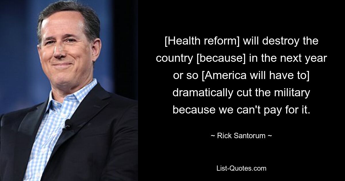 [Health reform] will destroy the country [because] in the next year or so [America will have to] dramatically cut the military because we can't pay for it. — © Rick Santorum