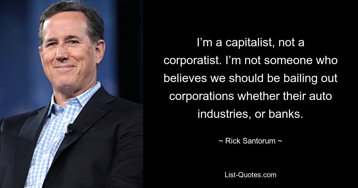 I’m a capitalist, not a corporatist. I’m not someone who believes we should be bailing out corporations whether their auto industries, or banks. — © Rick Santorum