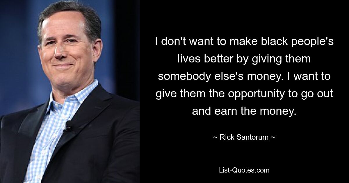 I don't want to make black people's lives better by giving them somebody else's money. I want to give them the opportunity to go out and earn the money. — © Rick Santorum