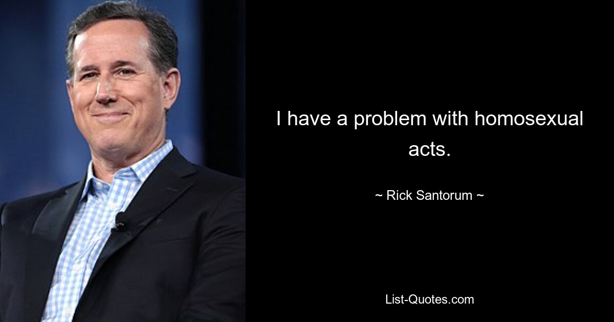 I have a problem with homosexual acts. — © Rick Santorum