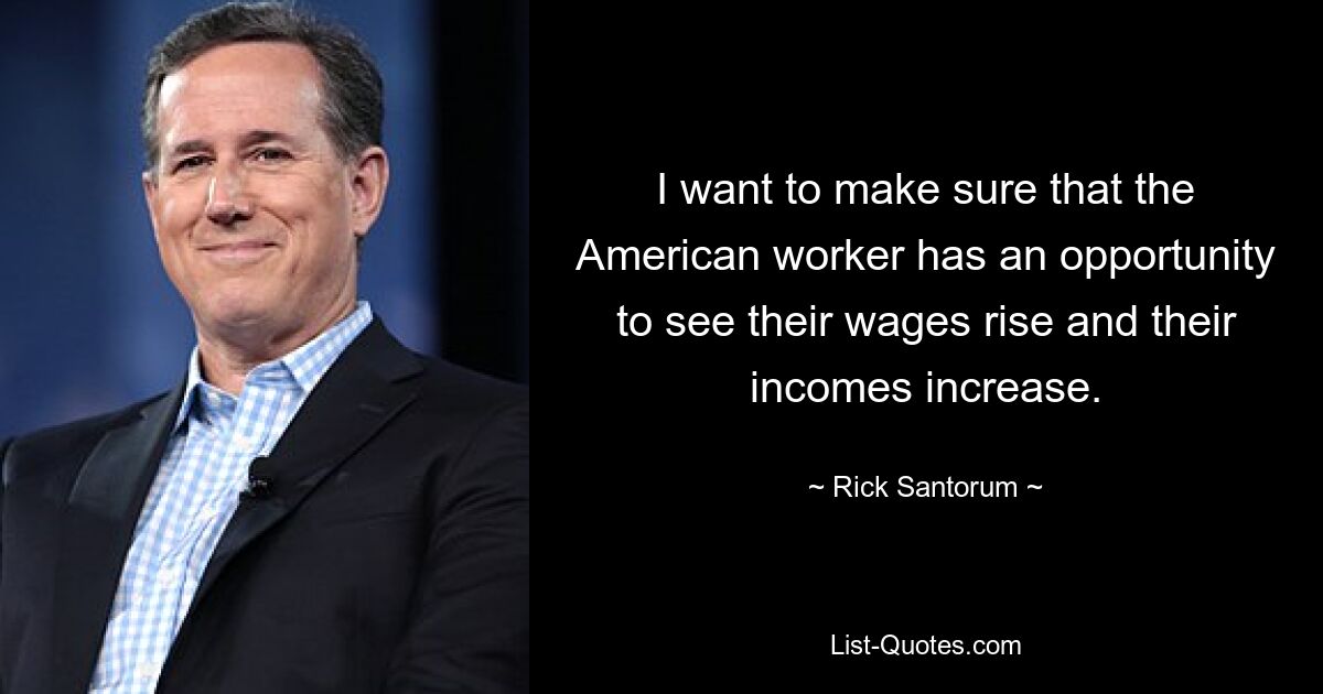 I want to make sure that the American worker has an opportunity to see their wages rise and their incomes increase. — © Rick Santorum