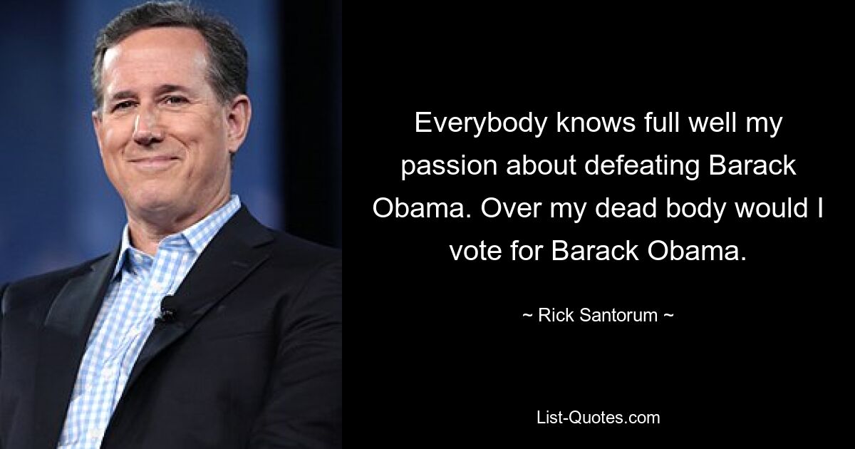 Everybody knows full well my passion about defeating Barack Obama. Over my dead body would I vote for Barack Obama. — © Rick Santorum